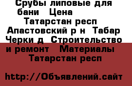 Срубы липовые для бани › Цена ­ 30 000 - Татарстан респ., Апастовский р-н, Табар Черки д. Строительство и ремонт » Материалы   . Татарстан респ.